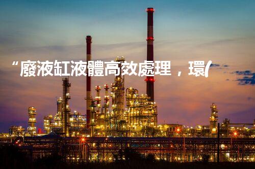 “廢液缸液體高效處理，環(huán)保新篇章開(kāi)啟！”